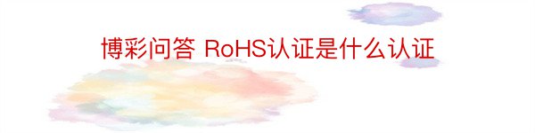 博彩问答 RoHS认证是什么认证