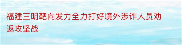 福建三明靶向发力全力打好境外涉诈人员劝返攻坚战