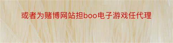 或者为赌博网站担boo电子游戏任代理